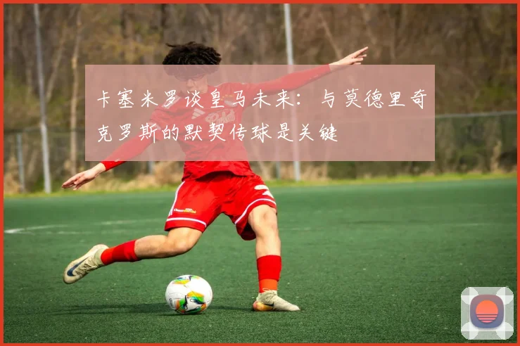 卡塞米罗谈皇马未来：与莫德里奇克罗斯的默契传球是关键