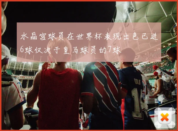 水晶宫球员在世界杯表现出色已进6球仅次于皇马球员的7球