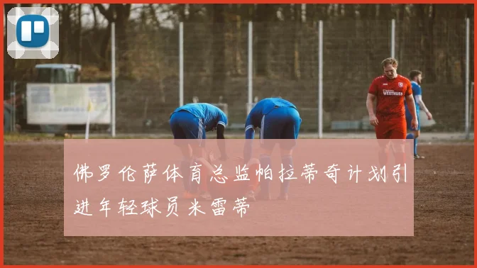 佛罗伦萨体育总监帕拉蒂奇计划引进年轻球员米雷蒂