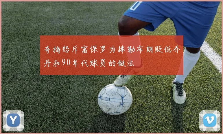 夸梅怒斥富保罗为捧勒布朗贬低乔丹和90年代球员的做法