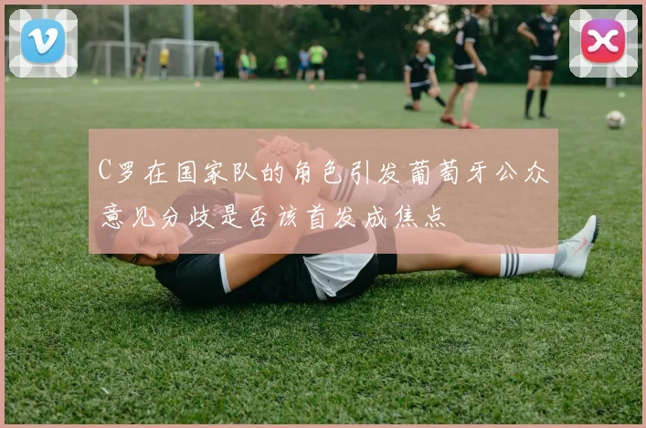 C罗在国家队的角色引发葡萄牙公众意见分歧是否该首发成焦点
