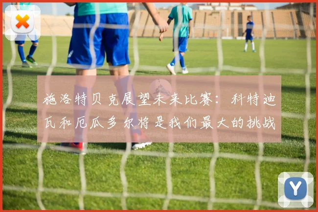 施洛特贝克展望未来比赛：科特迪瓦和厄瓜多尔将是我们最大的挑战