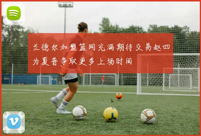 兰德尔加盟篮网充满期待交易赵四为夏普争取更多上场时间