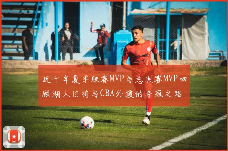 近十年夏季联赛MVP与总决赛MVP回顾湖人旧将与CBA外援的夺冠之路