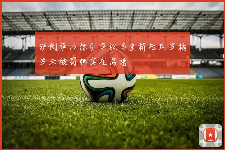 铲倒萨拉赫引争议马金桥怒斥罗梅罗未被罚牌实在离谱