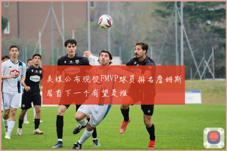 美媒公布现役FMVP球员排名詹姆斯居首下一个有望是谁