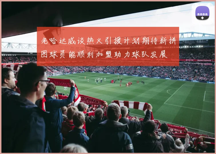 老哈达威谈热火引援计划期待新拼图球员能顺利加盟助力球队发展
