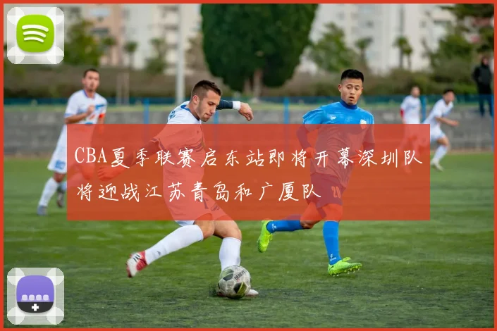 CBA夏季联赛启东站即将开幕深圳队将迎战江苏青岛和广厦队