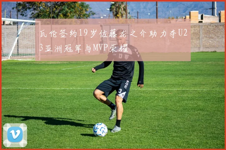 瓦伦签约19岁佐藤龙之介助力夺U23亚洲冠军与MVP荣耀