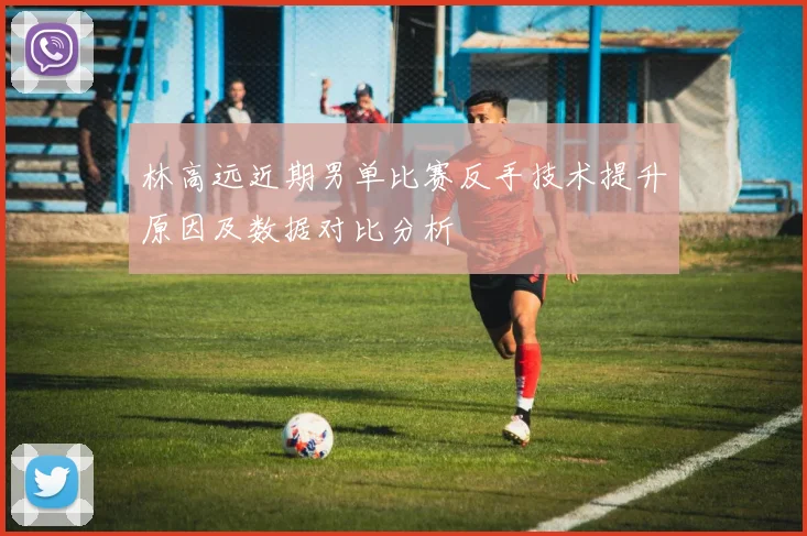 林高远近期男单比赛反手技术提升原因及数据对比分析