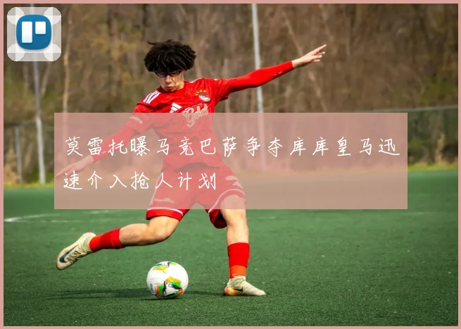 莫雷托曝马竞巴萨争夺库库皇马迅速介入抢人计划