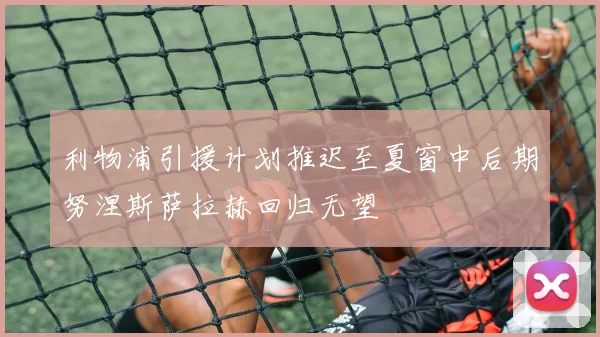 利物浦引援计划推迟至夏窗中后期努涅斯萨拉赫回归无望