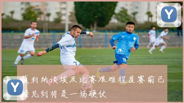 莫利纳谈埃及比赛艰难程度赛前已预见到将是一场硬仗