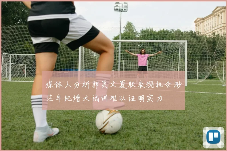 媒体人分析郭昊文夏联表现机会渺茫年纪增大试训难以证明实力