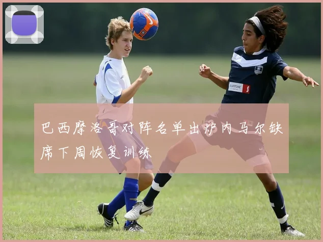 巴西摩洛哥对阵名单出炉内马尔缺席下周恢复训练