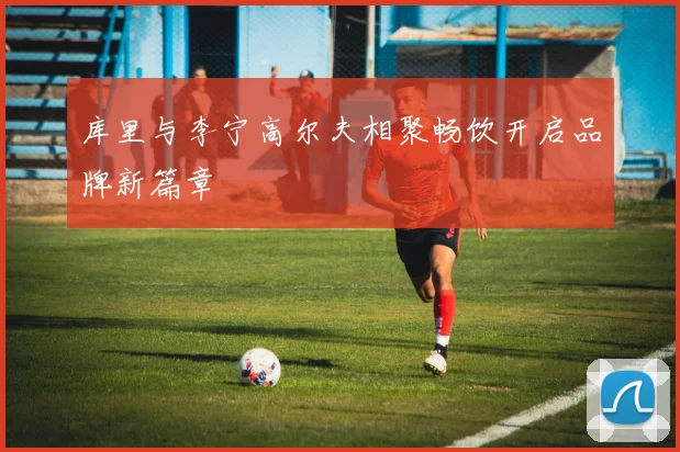 库里与李宁高尔夫相聚畅饮开启品牌新篇章